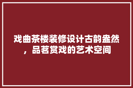 戏曲茶楼装修设计古韵盎然，品茗赏戏的艺术空间