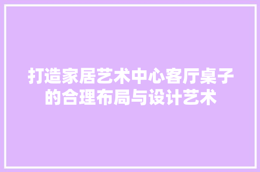 打造家居艺术中心客厅桌子的合理布局与设计艺术