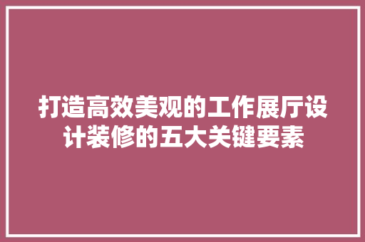 打造高效美观的工作展厅设计装修的五大关键要素