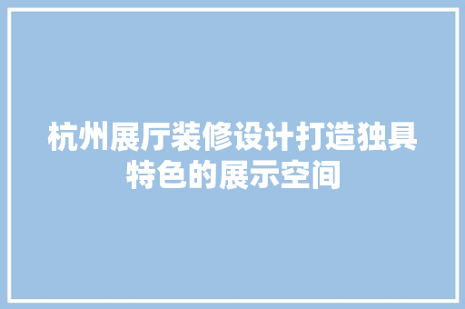 杭州展厅装修设计打造独具特色的展示空间