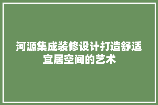 河源集成装修设计打造舒适宜居空间的艺术