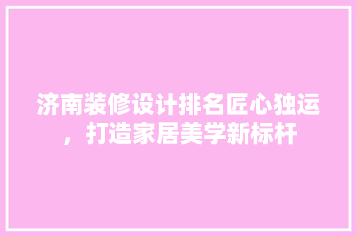 济南装修设计排名匠心独运，打造家居美学新标杆