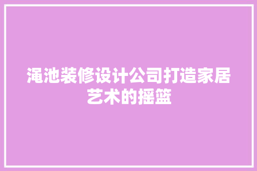 渑池装修设计公司打造家居艺术的摇篮