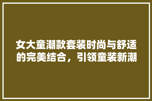 女大童潮款套装时尚与舒适的完美结合，引领童装新潮流