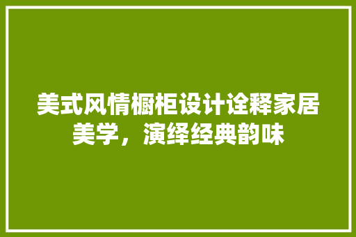 美式风情橱柜设计诠释家居美学，演绎经典韵味