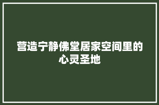 营造宁静佛堂居家空间里的心灵圣地