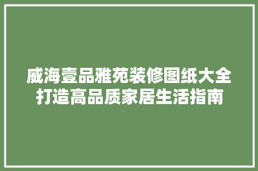 威海壹品雅苑装修图纸大全打造高品质家居生活指南