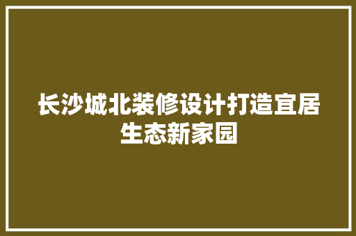 长沙城北装修设计打造宜居生态新家园