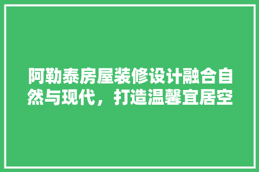 阿勒泰房屋装修设计融合自然与现代，打造温馨宜居空间