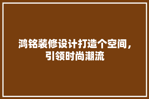 鸿铭装修设计打造个空间，引领时尚潮流