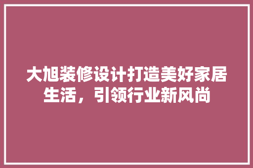大旭装修设计打造美好家居生活，引领行业新风尚