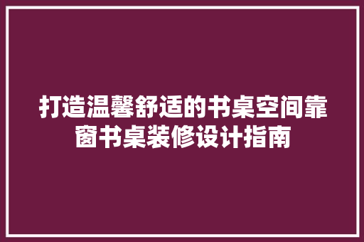 打造温馨舒适的书桌空间靠窗书桌装修设计指南