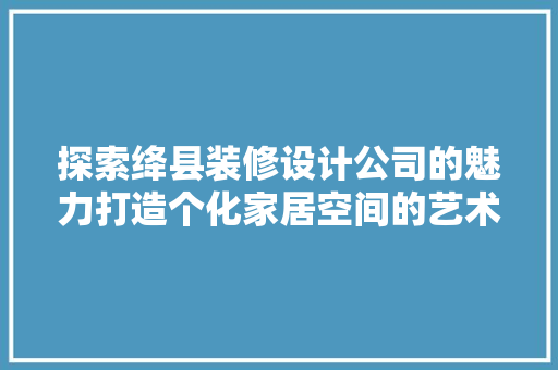 探索绛县装修设计公司的魅力打造个化家居空间的艺术之旅