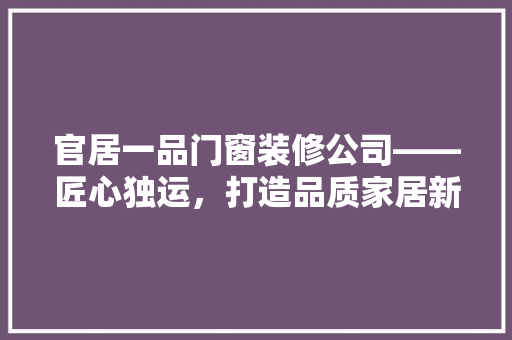 官居一品门窗装修公司——匠心独运，打造品质家居新标杆  第1张
