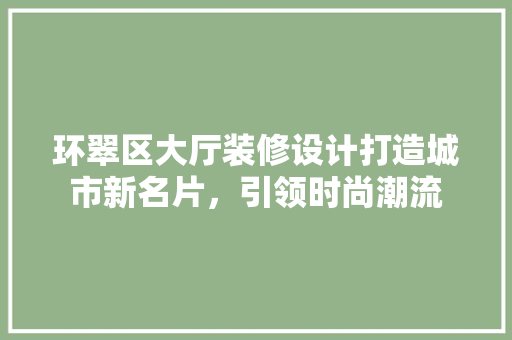 环翠区大厅装修设计打造城市新名片，引领时尚潮流