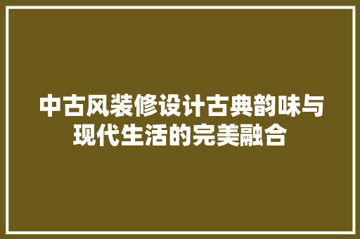 中古风装修设计古典韵味与现代生活的完美融合