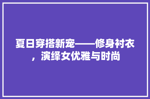 夏日穿搭新宠——修身衬衣，演绎女优雅与时尚  第1张