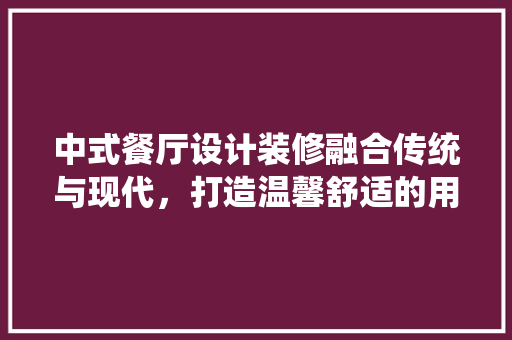 中式餐厅设计装修融合传统与现代，打造温馨舒适的用餐环境