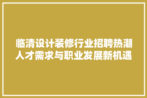 临清设计装修行业招聘热潮人才需求与职业发展新机遇  第1张