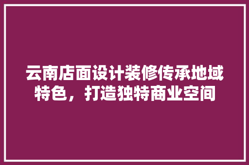 云南店面设计装修传承地域特色，打造独特商业空间