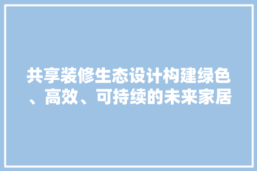 共享装修生态设计构建绿色、高效、可持续的未来家居生活