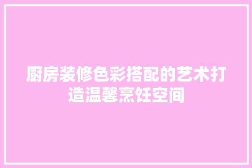 厨房装修色彩搭配的艺术打造温馨烹饪空间  第1张