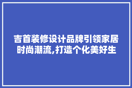 吉首装修设计品牌引领家居时尚潮流,打造个化美好生活空间