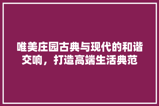 唯美庄园古典与现代的和谐交响，打造高端生活典范