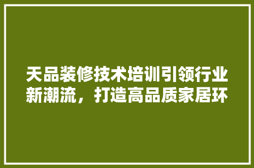 天品装修技术培训引领行业新潮流，打造高品质家居环境  第1张