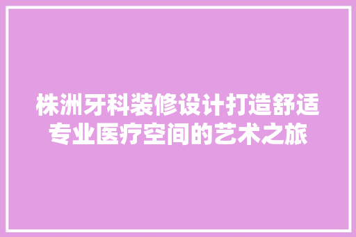 株洲牙科装修设计打造舒适专业医疗空间的艺术之旅