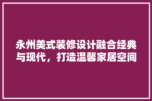 永州美式装修设计融合经典与现代，打造温馨家居空间