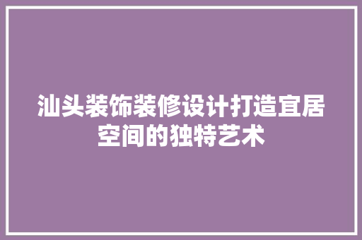 汕头装饰装修设计打造宜居空间的独特艺术