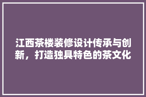 江西茶楼装修设计传承与创新，打造独具特色的茶文化空间