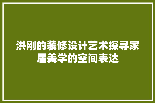 洪刚的装修设计艺术探寻家居美学的空间表达