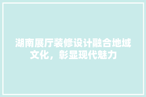 湖南展厅装修设计融合地域文化，彰显现代魅力