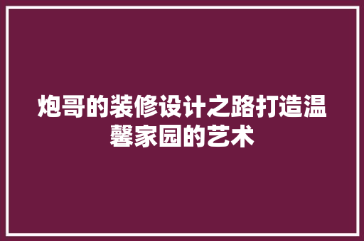 炮哥的装修设计之路打造温馨家园的艺术