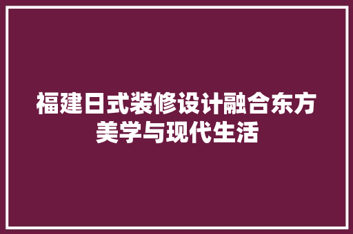 福建日式装修设计融合东方美学与现代生活