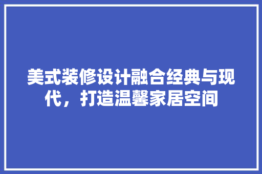 美式装修设计融合经典与现代，打造温馨家居空间