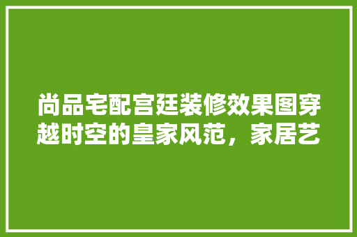 尚品宅配宫廷装修效果图穿越时空的皇家风范，家居艺术的新篇章  第1张
