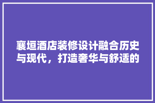 襄垣酒店装修设计融合历史与现代，打造奢华与舒适的住宿体验