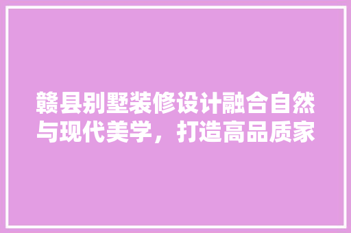 赣县别墅装修设计融合自然与现代美学，打造高品质家居空间