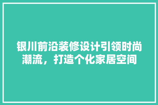 银川前沿装修设计引领时尚潮流，打造个化家居空间