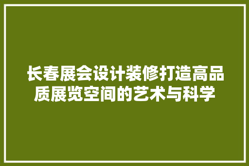 长春展会设计装修打造高品质展览空间的艺术与科学