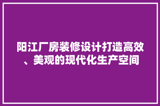 阳江厂房装修设计打造高效、美观的现代化生产空间
