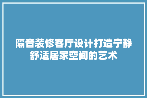 隔音装修客厅设计打造宁静舒适居家空间的艺术