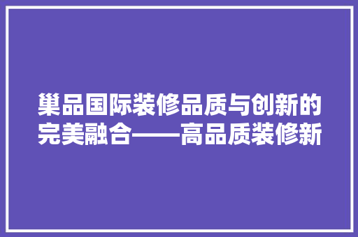 巢品国际装修品质与创新的完美融合——高品质装修新标杆  第1张