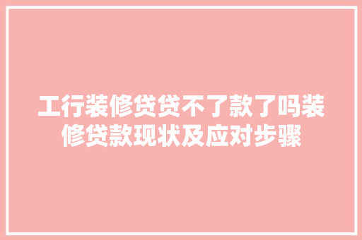工行装修贷贷不了款了吗装修贷款现状及应对步骤