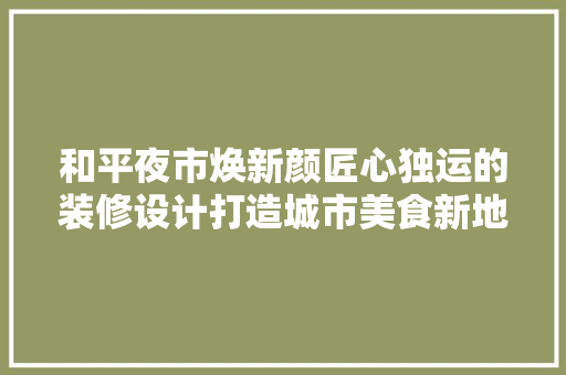 和平夜市焕新颜匠心独运的装修设计打造城市美食新地标  第1张