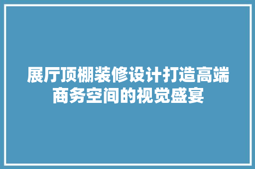 展厅顶棚装修设计打造高端商务空间的视觉盛宴  第1张