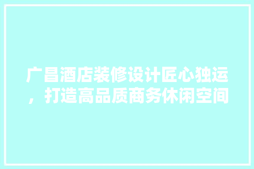 广昌酒店装修设计匠心独运，打造高品质商务休闲空间  第1张